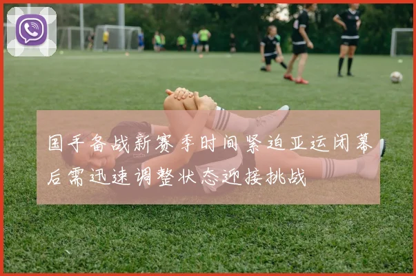 国手备战新赛季时间紧迫亚运闭幕后需迅速调整状态迎接挑战