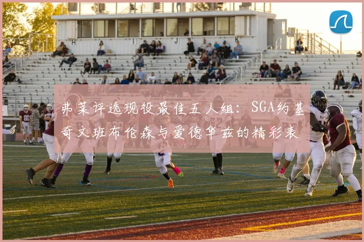 弗莱评选现役最佳五人组：SGA约基奇文班布伦森与爱德华兹的精彩表现