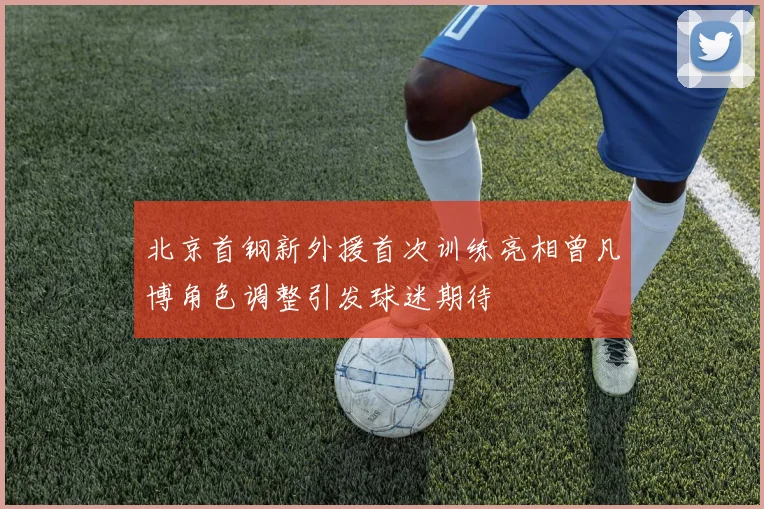 北京首钢新外援首次训练亮相曾凡博角色调整引发球迷期待