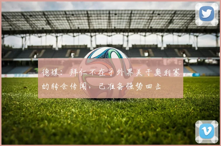 德媒：拜仁不在乎外界关于奥利塞的转会传闻，已准备强势回击