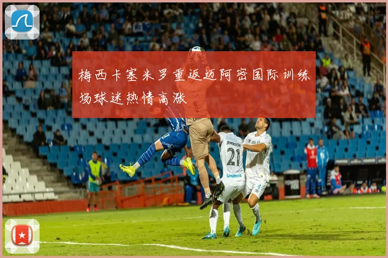 梅西卡塞米罗重返迈阿密国际训练场球迷热情高涨