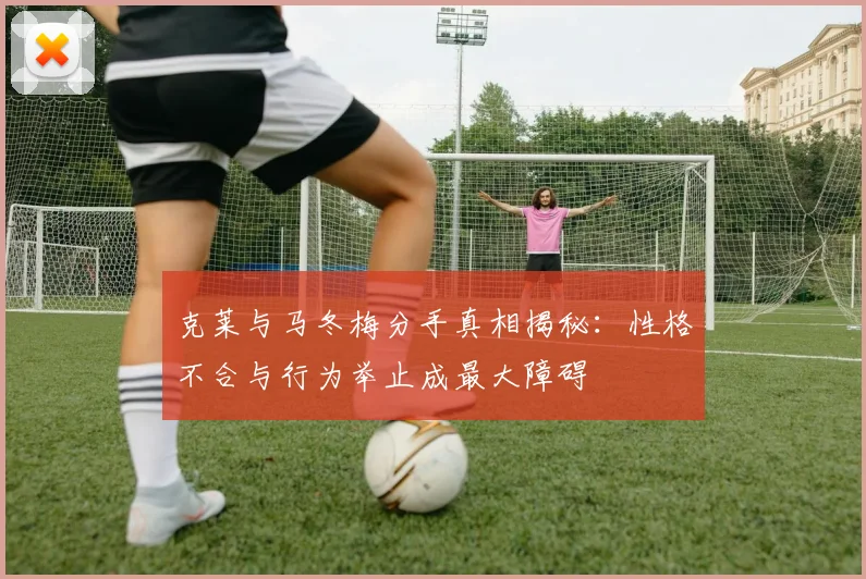克莱与马冬梅分手真相揭秘：性格不合与行为举止成最大障碍