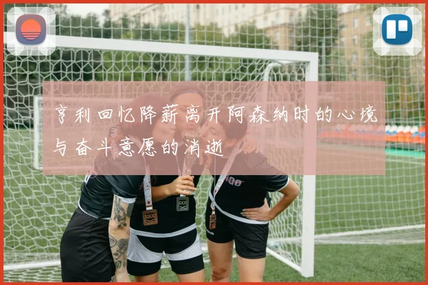 亨利回忆降薪离开阿森纳时的心境与奋斗意愿的消逝