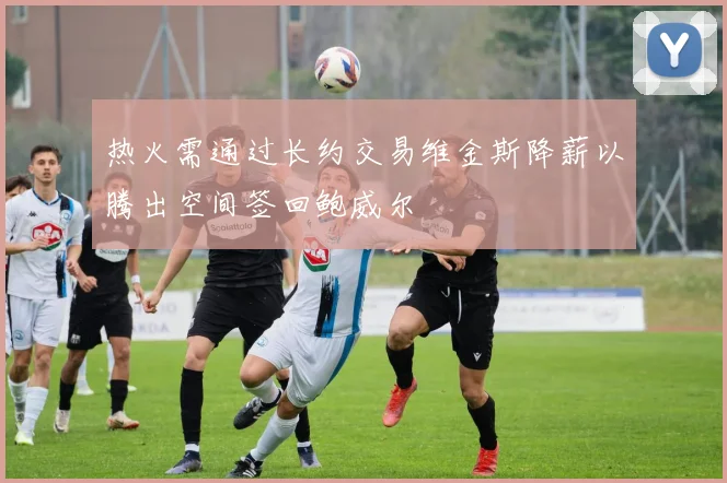 热火需通过长约交易维金斯降薪以腾出空间签回鲍威尔