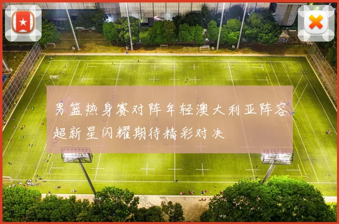 男篮热身赛对阵年轻澳大利亚阵容超新星闪耀期待精彩对决
