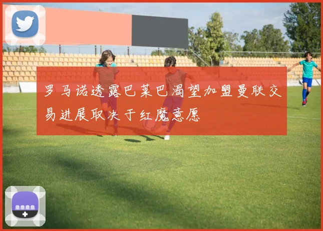 罗马诺透露巴莱巴渴望加盟曼联交易进展取决于红魔意愿