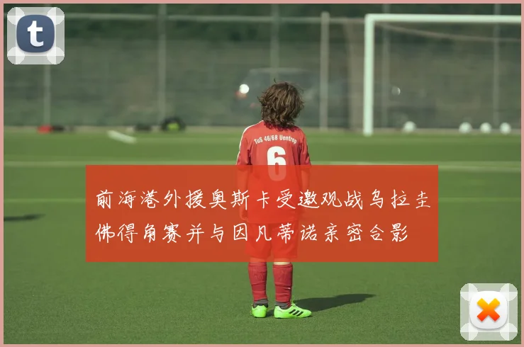 前海港外援奥斯卡受邀观战乌拉圭佛得角赛并与因凡蒂诺亲密合影