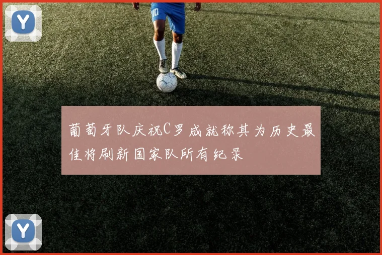 葡萄牙队庆祝C罗成就称其为历史最佳将刷新国家队所有纪录