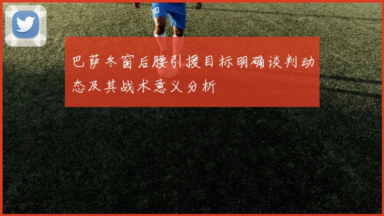 巴萨冬窗后腰引援目标明确谈判动态及其战术意义分析