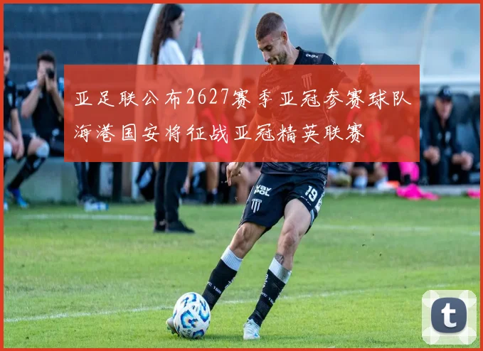 亚足联公布2627赛季亚冠参赛球队海港国安将征战亚冠精英联赛