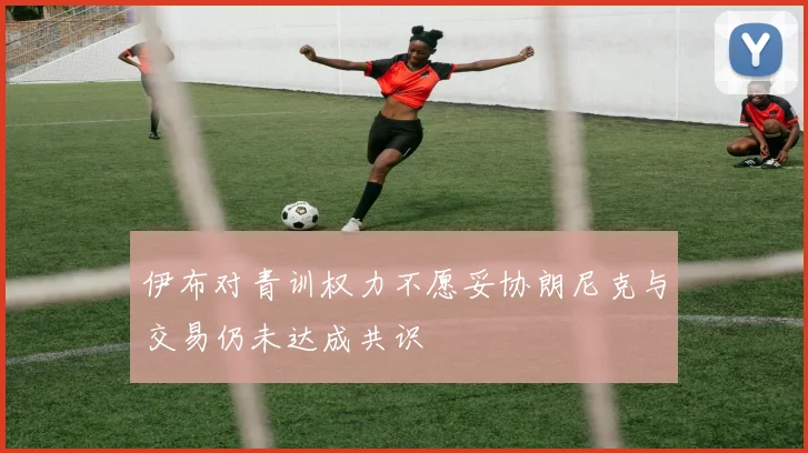 伊布对青训权力不愿妥协朗尼克与交易仍未达成共识