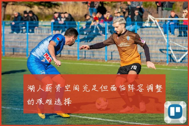 湖人薪资空间充足但面临阵容调整的艰难选择