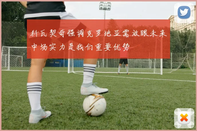 科瓦契奇强调克罗地亚需放眼未来中场实力是我们重要优势