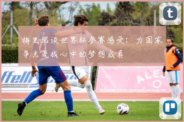梅里诺谈世界杯参赛感受：为国家争光是我心中的梦想成真