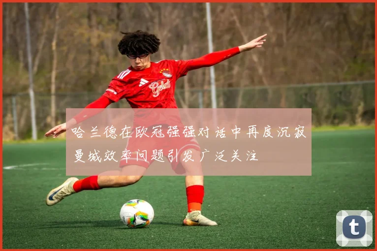 哈兰德在欧冠强强对话中再度沉寂曼城效率问题引发广泛关注