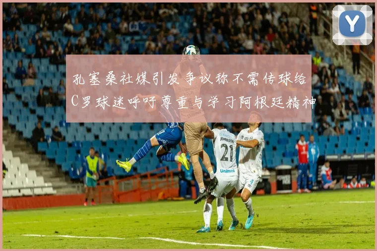 孔塞桑社媒引发争议称不需传球给C罗球迷呼吁尊重与学习阿根廷精神