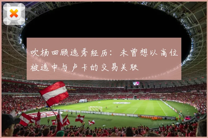 吹杨回顾选秀经历：未曾想以高位被选中与卢卡的交易关联