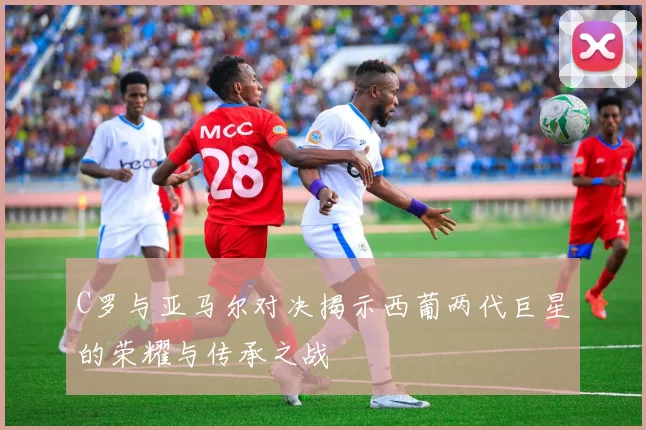 C罗与亚马尔对决揭示西葡两代巨星的荣耀与传承之战