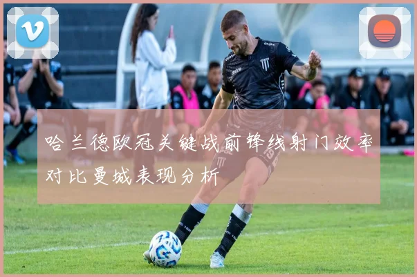 哈兰德欧冠关键战前锋线射门效率对比曼城表现分析