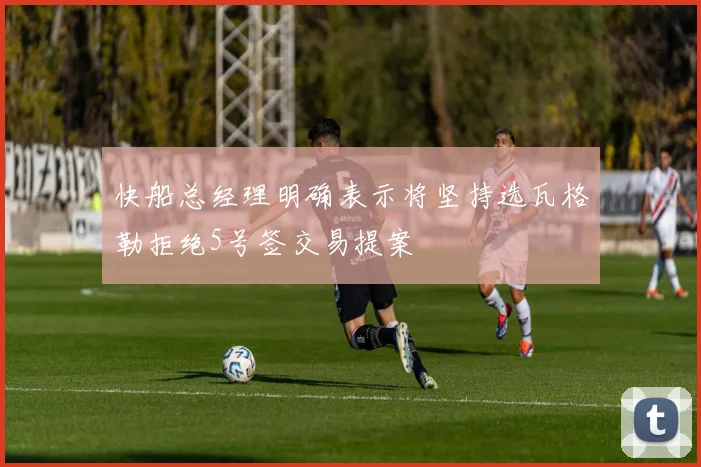 快船总经理明确表示将坚持选瓦格勒拒绝5号签交易提案